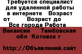 Требуется специалист для удаленной работы в интернете › Возраст от ­ 18 › Возраст до ­ 56 - Все города Работа » Вакансии   . Тамбовская обл.,Котовск г.